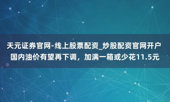 天元证券官网-线上股票配资_炒股配资官网开户 国内油价有望再下调，加满一箱或少花11.5元