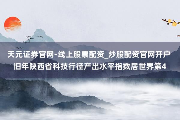 天元证券官网-线上股票配资_炒股配资官网开户 旧年陕西省科技行径产出水平指数居世界第4