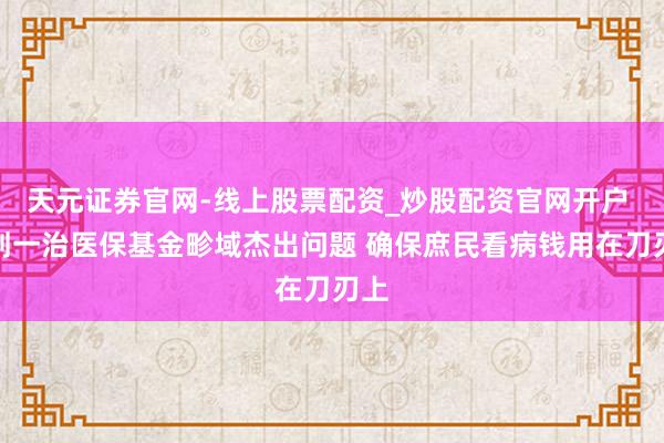 天元证券官网-线上股票配资_炒股配资官网开户 成划一治医保基金畛域杰出问题 确保庶民看病钱用在刀刃上