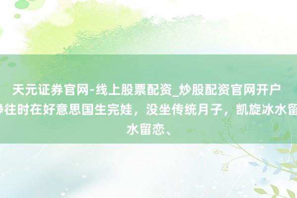 天元证券官网-线上股票配资_炒股配资官网开户 宁静往时在好意思国生完娃，没坐传统月子，凯旋冰水留恋、