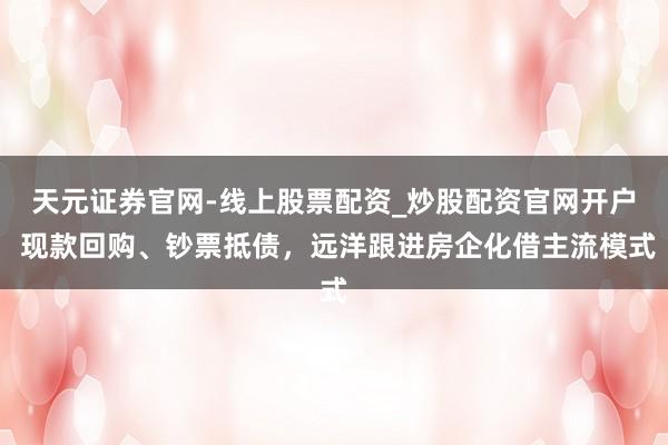 天元证券官网-线上股票配资_炒股配资官网开户 现款回购、钞票抵债，远洋跟进房企化借主流模式