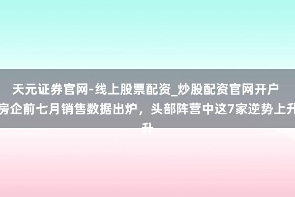 天元证券官网-线上股票配资_炒股配资官网开户 房企前七月销售数据出炉，头部阵营中这7家逆势上升