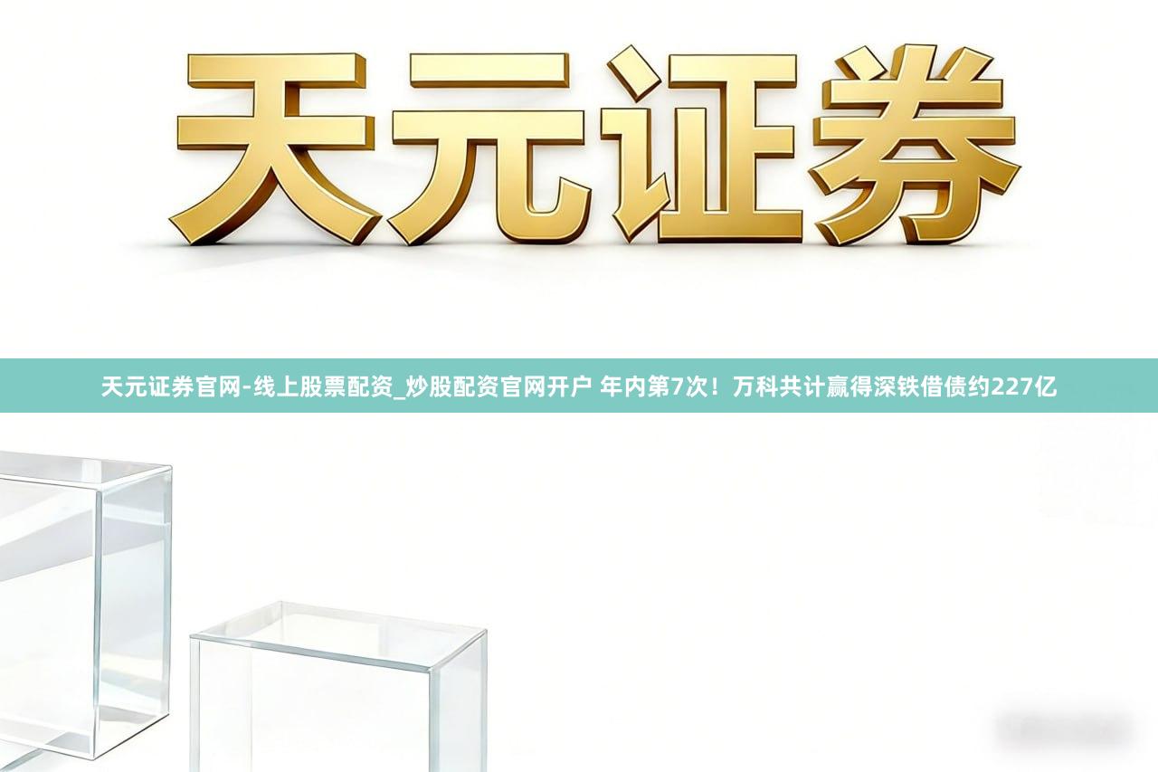天元证券官网-线上股票配资_炒股配资官网开户 年内第7次！万科共计赢得深铁借债约227亿