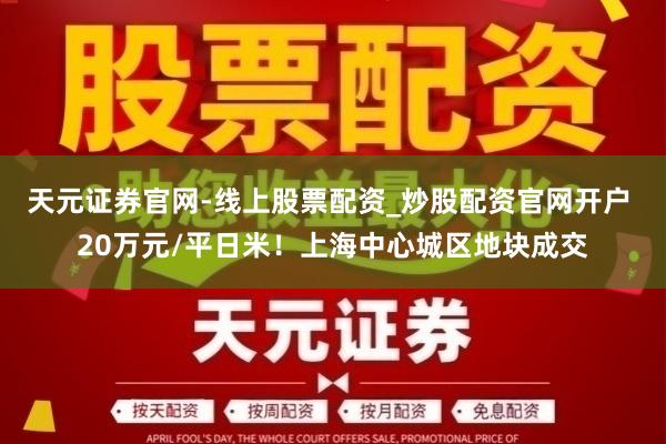 天元证券官网-线上股票配资_炒股配资官网开户 20万元/平日米！上海中心城区地块成交