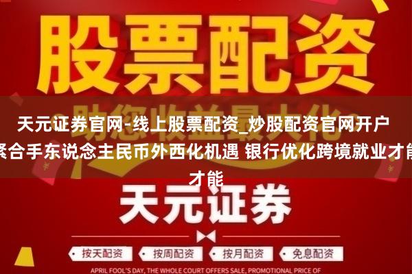 天元证券官网-线上股票配资_炒股配资官网开户 紧合手东说念主民币外西化机遇 银行优化跨境就业才能