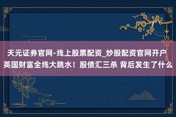 天元证券官网-线上股票配资_炒股配资官网开户 英国财富全线大跳水！股债汇三杀 背后发生了什么