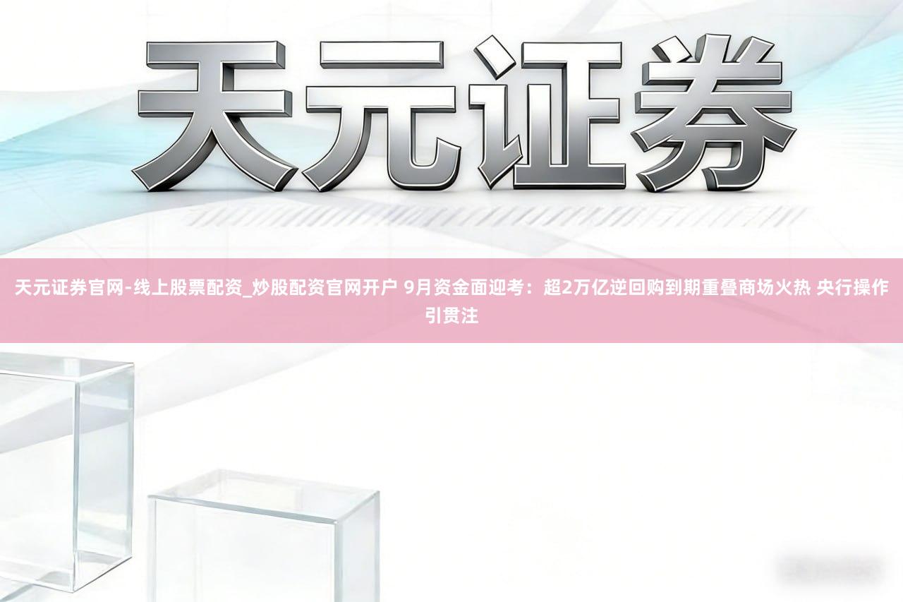 天元证券官网-线上股票配资_炒股配资官网开户 9月资金面迎考：超2万亿逆回购到期重叠商场火热 央行操作引贯注