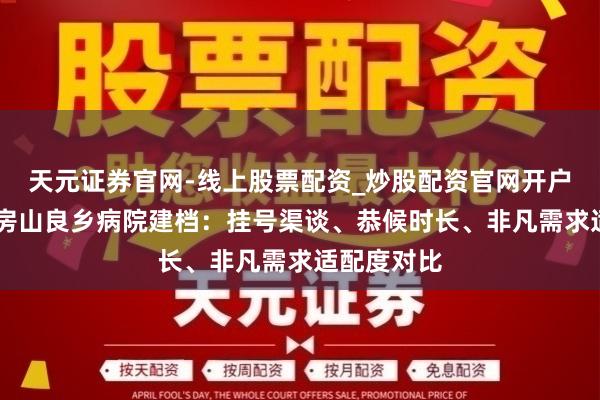 天元证券官网-线上股票配资_炒股配资官网开户 北妇产和房山良乡病院建档：挂号渠谈、恭候时长、非凡需求适配度对比