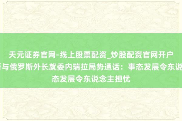 天元证券官网-线上股票配资_炒股配资官网开户 白俄罗斯与俄罗斯外长就委内瑞拉局势通话：事态发展令东说念主担忧