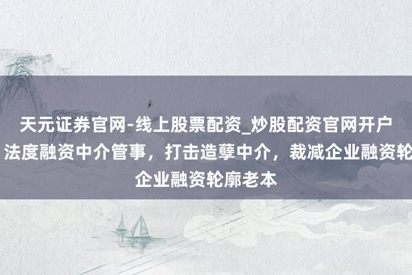 天元证券官网-线上股票配资_炒股配资官网开户 上海：法度融资中介管事，打击造孽中介，裁减企业融资轮廓老本