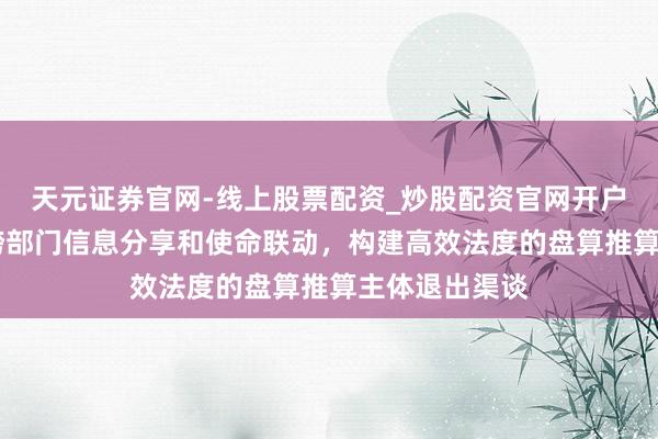 天元证券官网-线上股票配资_炒股配资官网开户 上海：强化跨部门信息分享和使命联动，构建高效法度的盘算推算主体退出渠谈