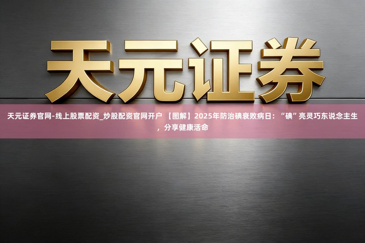 天元证券官网-线上股票配资_炒股配资官网开户 【图解】2025年防治碘衰败病日：“碘”亮灵巧东说念主生，分享健康活命