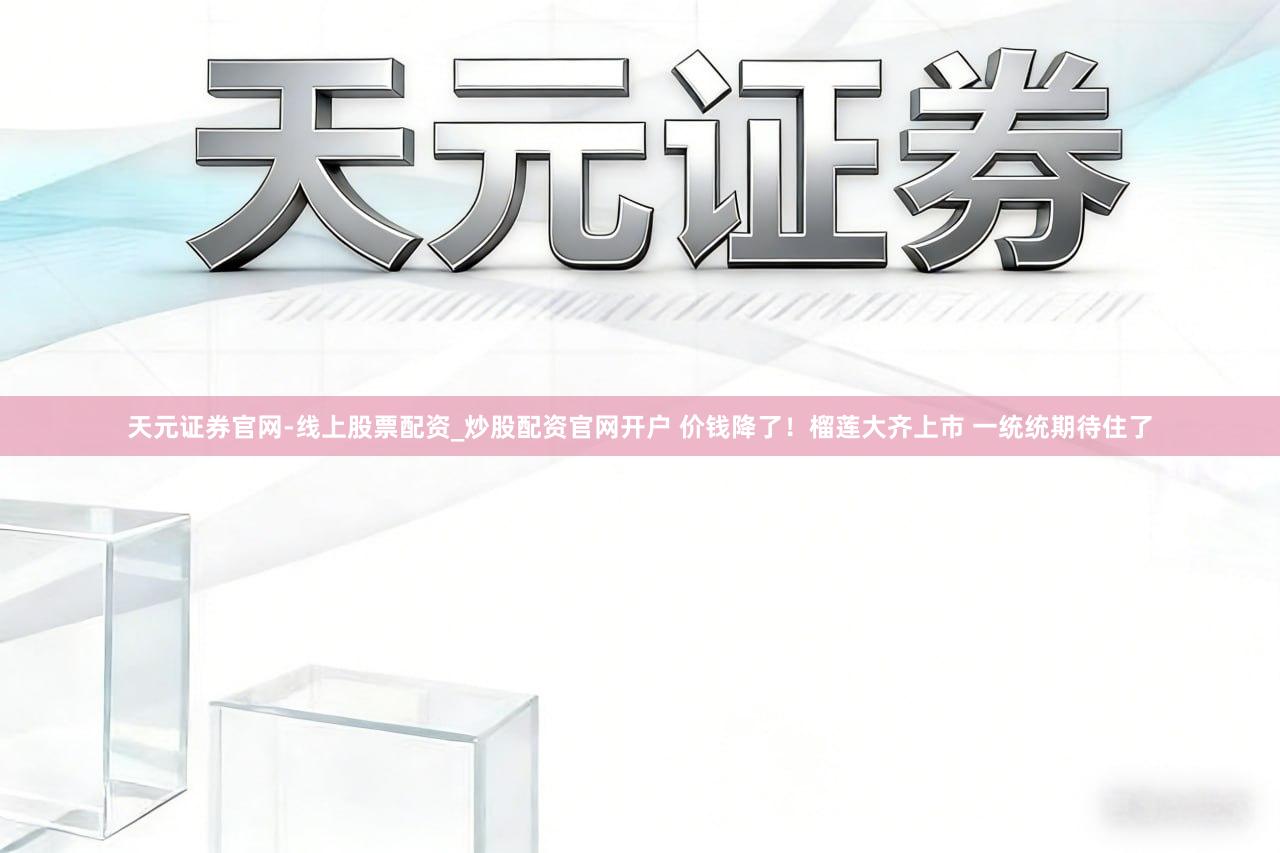 天元证券官网-线上股票配资_炒股配资官网开户 价钱降了！榴莲大齐上市 一统统期待住了