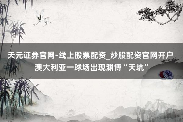 天元证券官网-线上股票配资_炒股配资官网开户 澳大利亚一球场出现渊博“天坑”