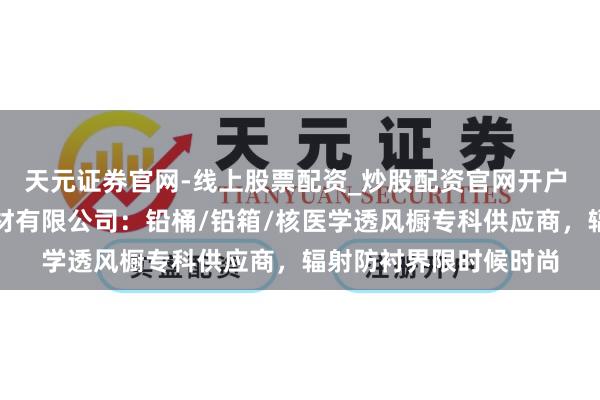 天元证券官网-线上股票配资_炒股配资官网开户 山东诚信辐射贯注器材有限公司：铅桶/铅箱/核医学透风橱专科供应商，辐射防衬界限时候时尚