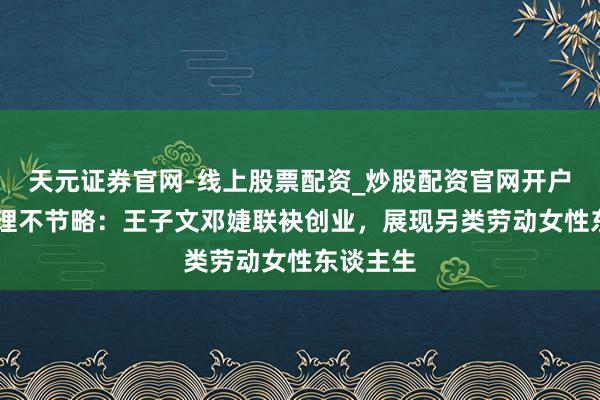 天元证券官网-线上股票配资_炒股配资官网开户 我的助理不节略：王子文邓婕联袂创业，展现另类劳动女性东谈主生