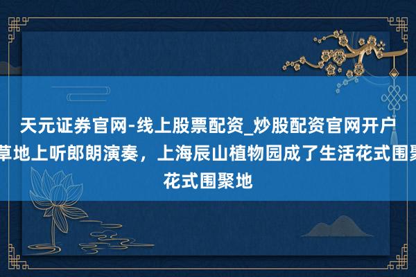 天元证券官网-线上股票配资_炒股配资官网开户 在草地上听郎朗演奏，上海辰山植物园成了生活花式围聚地