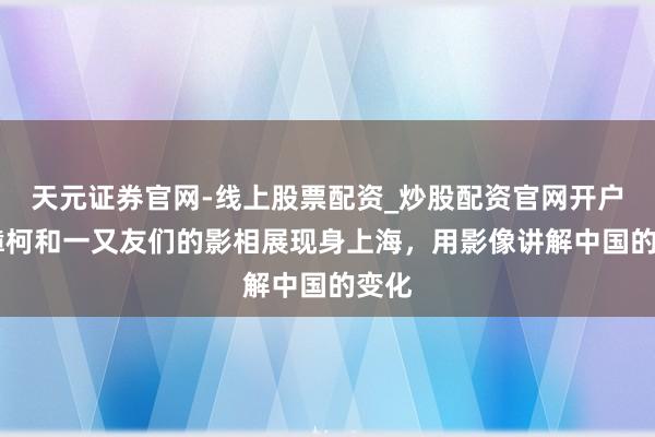 天元证券官网-线上股票配资_炒股配资官网开户 贾樟柯和一又友们的影相展现身上海，用影像讲解中国的变化