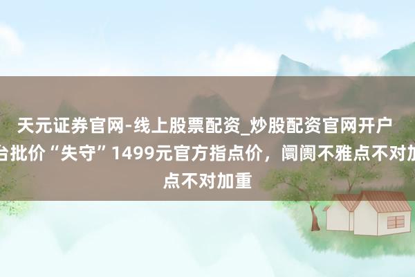 天元证券官网-线上股票配资_炒股配资官网开户 茅台批价“失守”1499元官方指点价，阛阓不雅点不对加重