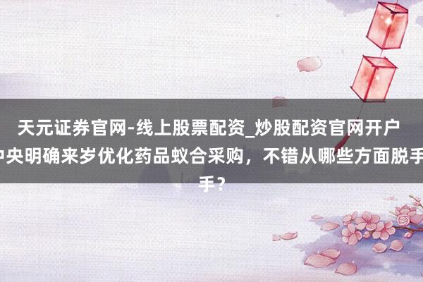 天元证券官网-线上股票配资_炒股配资官网开户 中央明确来岁优化药品蚁合采购，不错从哪些方面脱手？