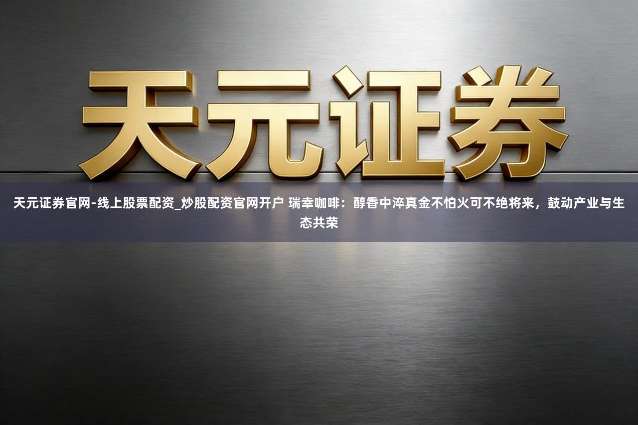 天元证券官网-线上股票配资_炒股配资官网开户 瑞幸咖啡：醇香中淬真金不怕火可不绝将来，鼓动产业与生态共荣