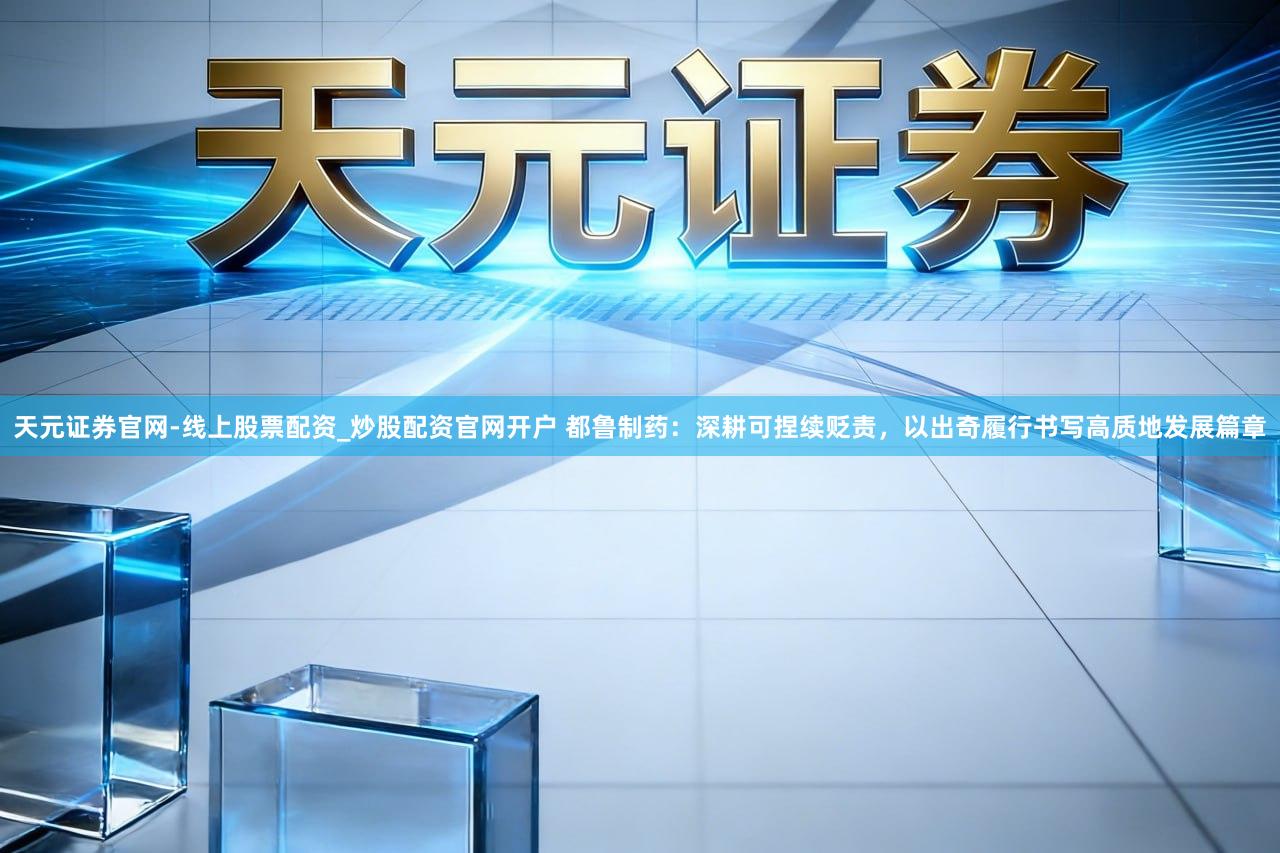 天元证券官网-线上股票配资_炒股配资官网开户 都鲁制药：深耕可捏续贬责，以出奇履行书写高质地发展篇章