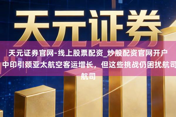 天元证券官网-线上股票配资_炒股配资官网开户 中印引颈亚太航空客运增长，但这些挑战仍困扰航司
