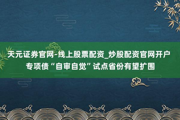 天元证券官网-线上股票配资_炒股配资官网开户 专项债“自审自觉”试点省份有望扩围