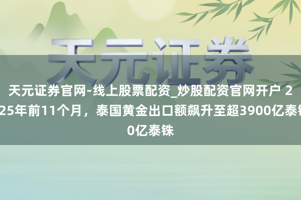 天元证券官网-线上股票配资_炒股配资官网开户 2025年前11个月，泰国黄金出口额飙升至超3900亿泰铢