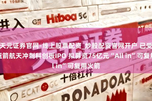 天元证券官网-线上股票配资_炒股配资官网开户 已受理！蓝箭航天冲刺科创板IPO 拟募资75亿元“All in”可复用火箭