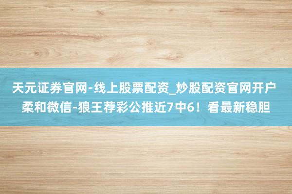 天元证券官网-线上股票配资_炒股配资官网开户 柔和微信-狼王荐彩公推近7中6！看最新稳胆