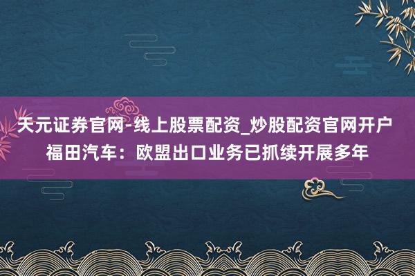 天元证券官网-线上股票配资_炒股配资官网开户 福田汽车：欧盟出口业务已抓续开展多年