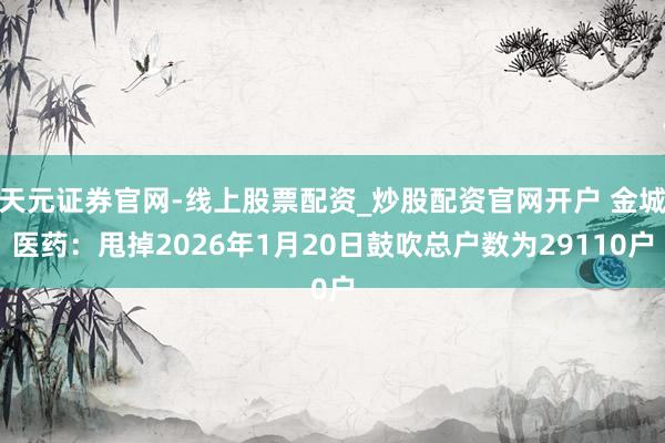 天元证券官网-线上股票配资_炒股配资官网开户 金城医药:甩掉2026年1月20日鼓吹总户数为29110户